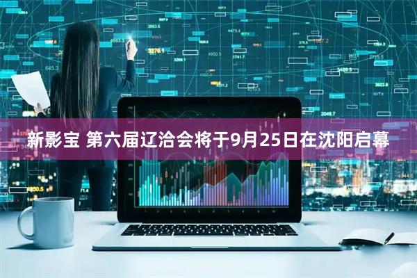 新影宝 第六届辽洽会将于9月25日在沈阳启幕