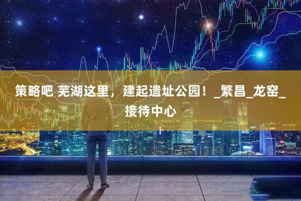 策略吧 芜湖这里，建起遗址公园！_繁昌_龙窑_接待中心