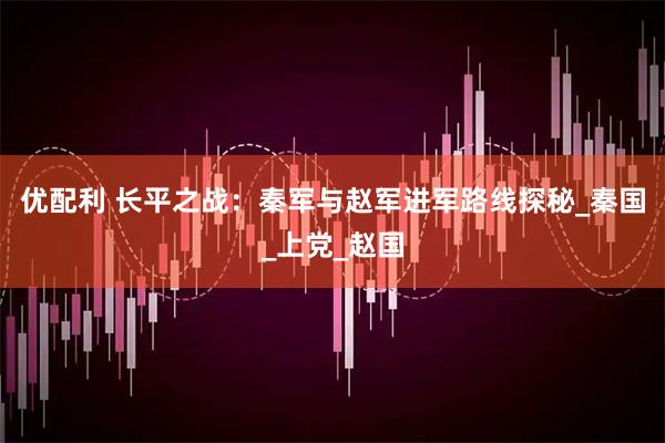 优配利 长平之战：秦军与赵军进军路线探秘_秦国_上党_赵国