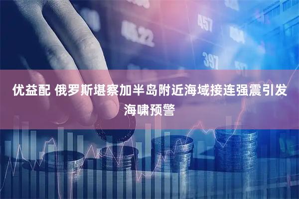 优益配 俄罗斯堪察加半岛附近海域接连强震引发海啸预警