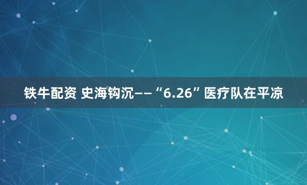 铁牛配资 史海钩沉——“6.26”医疗队在平凉