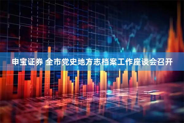 申宝证券 全市党史地方志档案工作座谈会召开