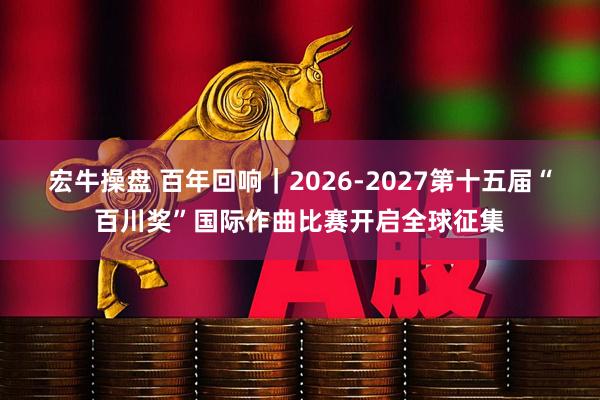 宏牛操盘 百年回响｜2026-2027第十五届“百川奖”国际作曲比赛开启全球征集