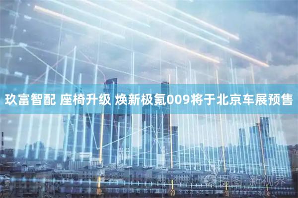 玖富智配 座椅升级 焕新极氪009将于北京车展预售