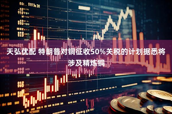 天弘优配 特朗普对铜征收50%关税的计划据悉将涉及精炼铜