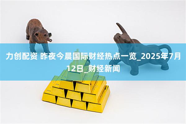 力创配资 昨夜今晨国际财经热点一览_2025年7月12日_财经新闻