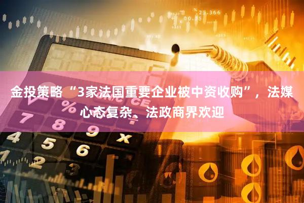 金投策略 “3家法国重要企业被中资收购”，法媒心态复杂、法政商界欢迎