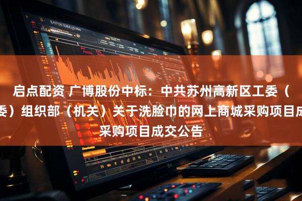 启点配资 广博股份中标：中共苏州高新区工委（虎丘区委）组织部（机关）关于洗脸巾的网上商城采购项目成交公告