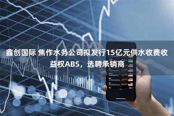 鑫创国际 焦作水务公司拟发行15亿元供水收费收益权ABS，选聘承销商