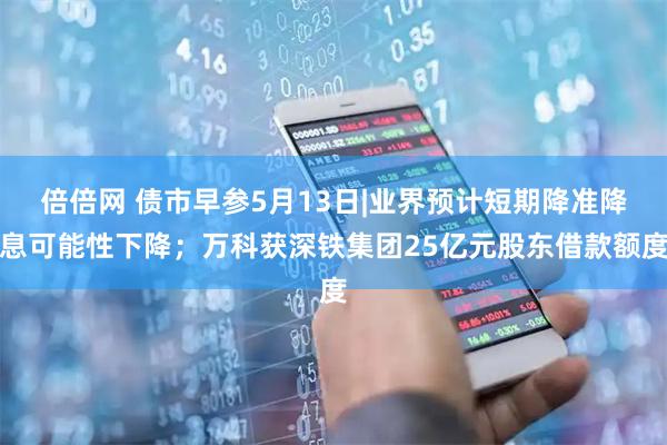 倍倍网 债市早参5月13日|业界预计短期降准降息可能性下降；万科获深铁集团25亿元股东借款额度