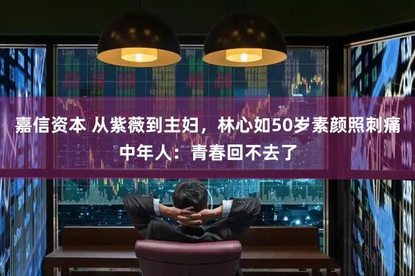 嘉信资本 从紫薇到主妇，林心如50岁素颜照刺痛中年人：青春回不去了
