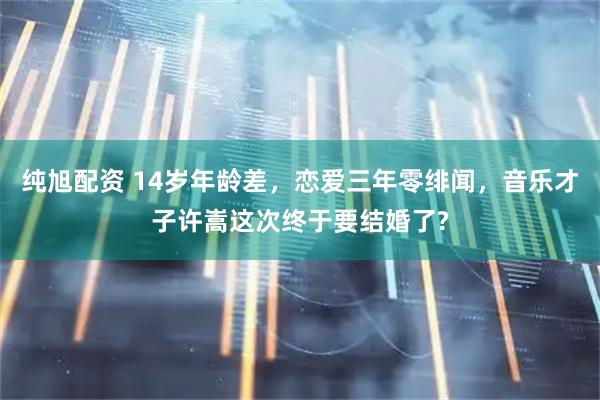 纯旭配资 14岁年龄差，恋爱三年零绯闻，音乐才子许嵩这次终于要结婚了?