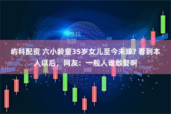 屿科配资 六小龄童35岁女儿至今未嫁? 看到本人以后，网友：一般人谁敢娶啊
