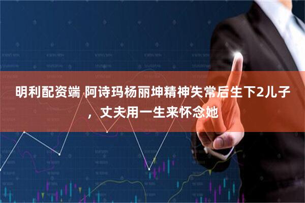 明利配资端 阿诗玛杨丽坤精神失常后生下2儿子，丈夫用一生来怀念她