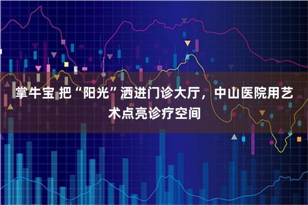 掌牛宝 把“阳光”洒进门诊大厅，中山医院用艺术点亮诊疗空间